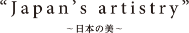 “Japan’s artistry” ～日本の美～